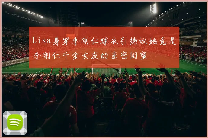 Lisa身穿李刚仁球衣引热议她竟是李刚仁千金女友的亲密闺蜜